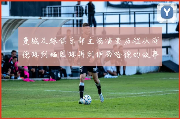曼城足球俱乐部主场演变历程从海德路到缅因路再到伊蒂哈德的故事