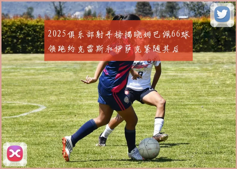 2025俱乐部射手榜揭晓姆巴佩66球领跑约克雷斯和伊萨克紧随其后