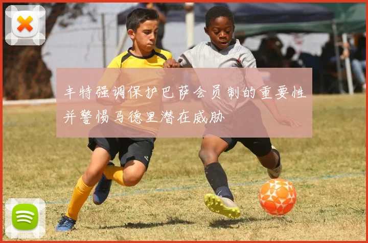 丰特强调保护巴萨会员制的重要性并警惕马德里潜在威胁