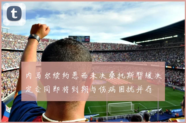 内马尔续约悬而未决桑托斯暂缓决定合同即将到期与伤病困扰并存