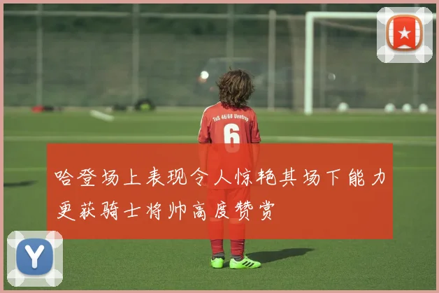 哈登场上表现令人惊艳其场下能力更获骑士将帅高度赞赏