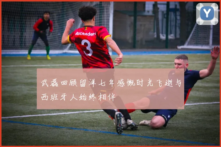 武磊回顾留洋七年感慨时光飞逝与西班牙人始终相伴