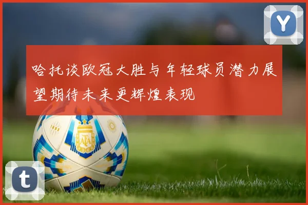 哈托谈欧冠大胜与年轻球员潜力展望期待未来更辉煌表现