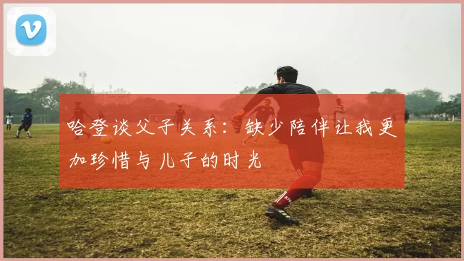 哈登谈父子关系：缺少陪伴让我更加珍惜与儿子的时光