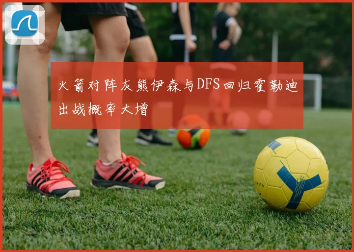 火箭对阵灰熊伊森与DFS回归霍勒迪出战概率大增