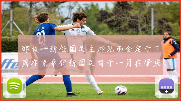 邵佳一新任国足主帅见面会定于下周在京举行新国足将于一月在肇庆集训
