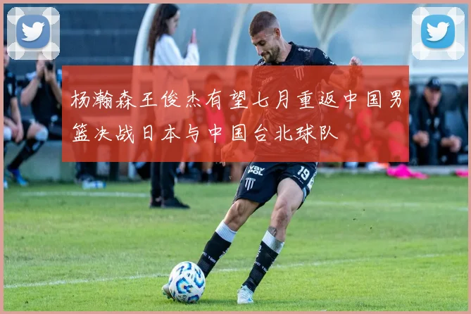 杨瀚森王俊杰有望七月重返中国男篮决战日本与中国台北球队