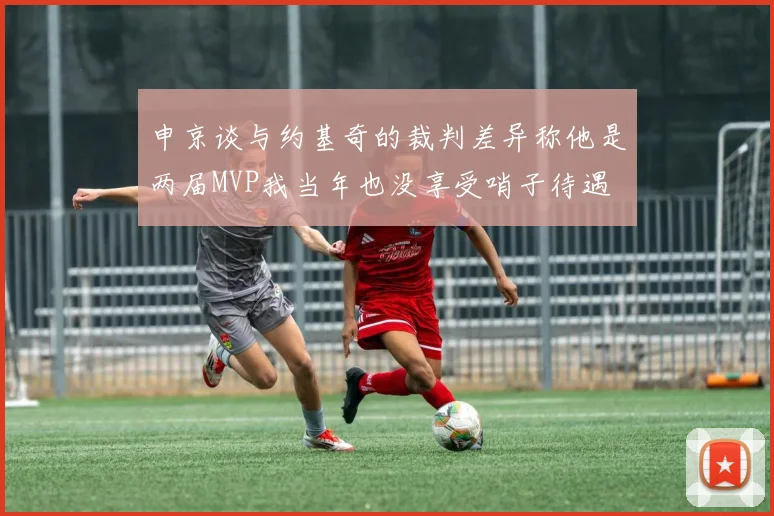 申京谈与约基奇的裁判差异称他是两届MVP我当年也没享受哨子待遇