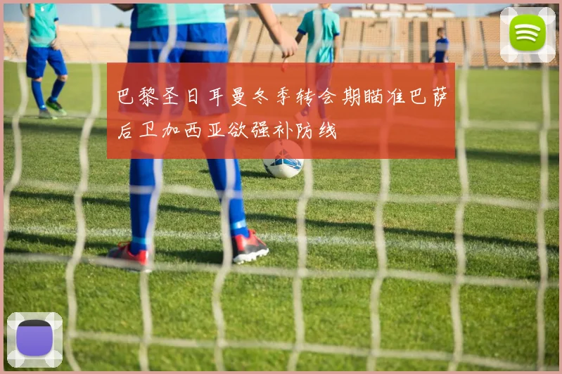 巴黎圣日耳曼冬季转会期瞄准巴萨后卫加西亚欲强补防线