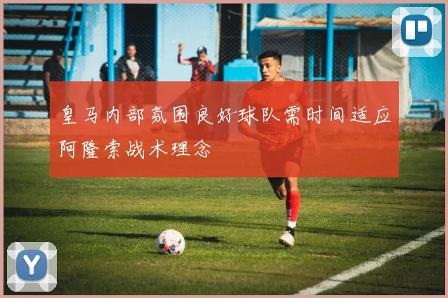 皇马内部氛围良好球队需时间适应阿隆索战术理念