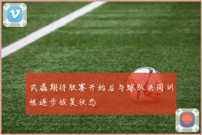 武磊期待联赛开始后与球队共同训练逐步恢复状态
