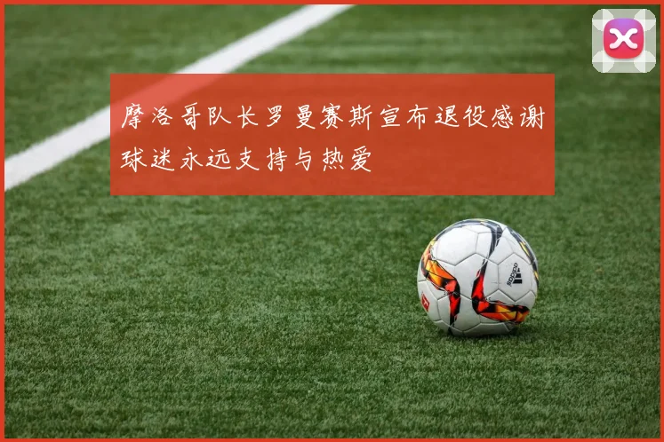 摩洛哥队长罗曼赛斯宣布退役感谢球迷永远支持与热爱