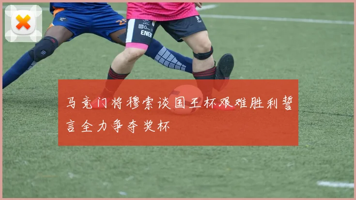 马竞门将穆索谈国王杯艰难胜利誓言全力争夺奖杯