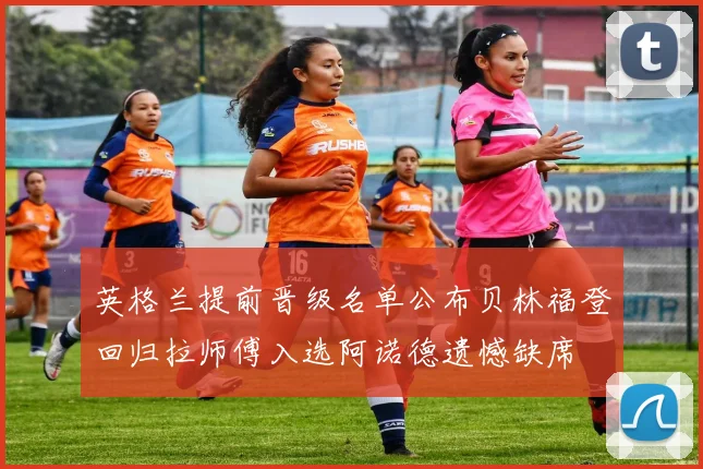 英格兰提前晋级名单公布贝林福登回归拉师傅入选阿诺德遗憾缺席