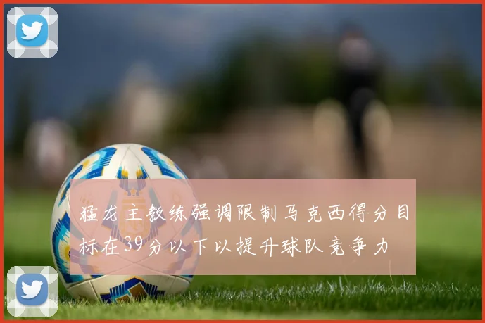 猛龙主教练强调限制马克西得分目标在39分以下以提升球队竞争力