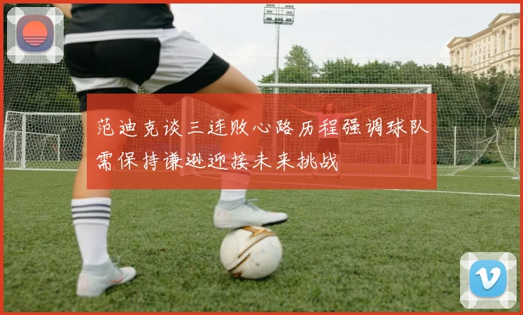 范迪克谈三连败心路历程强调球队需保持谦逊迎接未来挑战