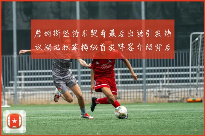 詹姆斯坚持东契奇最后出场引发热议湖记独家揭秘首发阵容介绍背后的故事