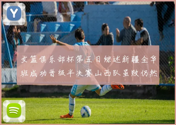 女篮俱乐部杯第五日综述新疆全华班成功晋级半决赛山西队虽败仍然晋级