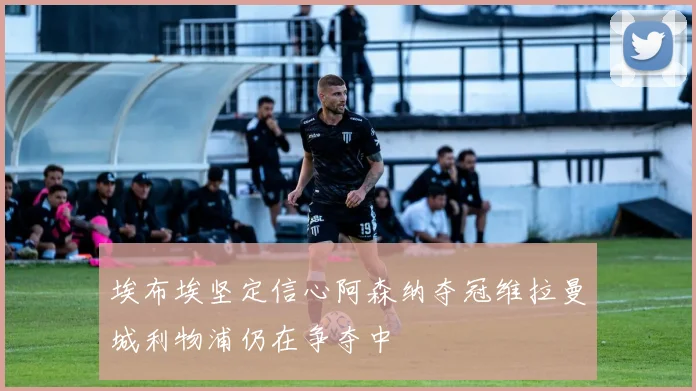 埃布埃坚定信心阿森纳夺冠维拉曼城利物浦仍在争夺中