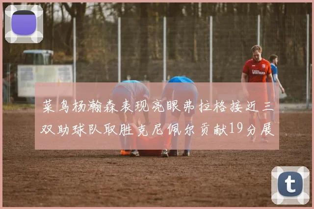 菜鸟杨瀚森表现亮眼弗拉格接近三双助球队取胜克尼佩尔贡献19分展现实力