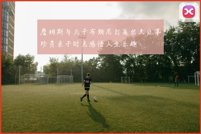 詹姆斯与儿子布朗尼打高尔夫分享珍贵亲子时光感悟人生乐趣