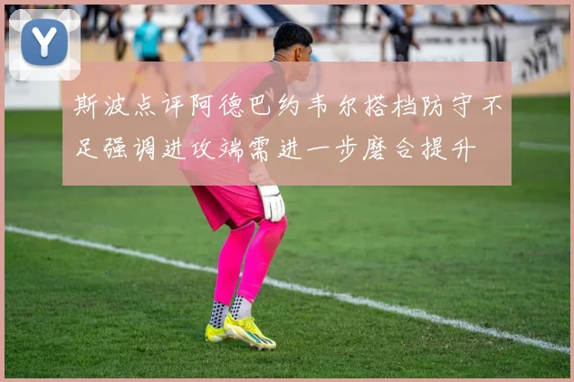 斯波点评阿德巴约韦尔搭档防守不足强调进攻端需进一步磨合提升