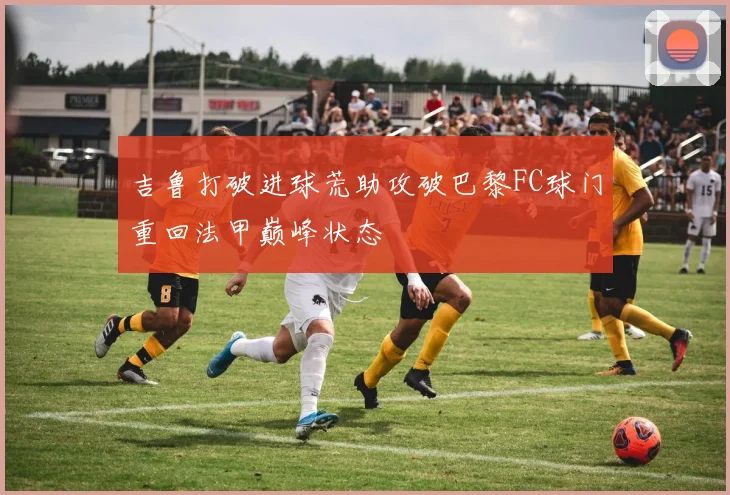 吉鲁打破进球荒助攻破巴黎FC球门重回法甲巅峰状态